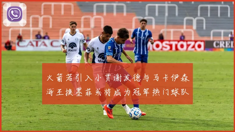 火箭若引入小贾谢泼德与马卡伊森海王换墨菲或将成为冠军热门球队