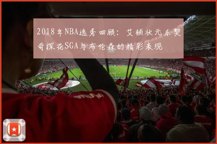 2018年NBA选秀回顾：艾顿状元东契奇探花SGA与布伦森的精彩表现