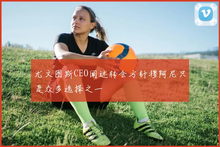 尤文图斯CEO阐述转会方针穆阿尼只是众多选择之一