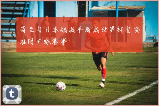 荷兰与日本战成平局成世界杯首场准时开球赛事