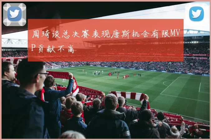 周琦谈总决赛表现唐斯机会有限MVP贡献不高