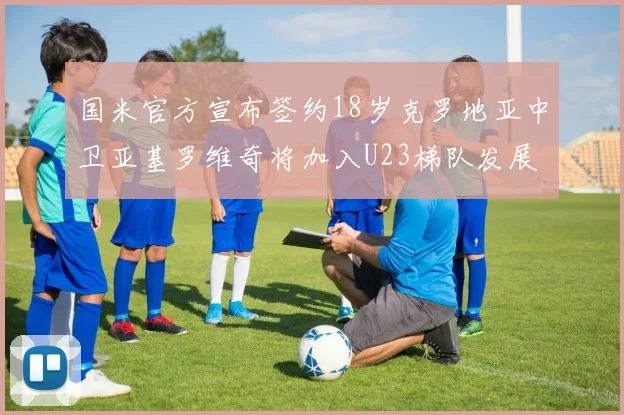 国米官方宣布签约18岁克罗地亚中卫亚基罗维奇将加入U23梯队发展