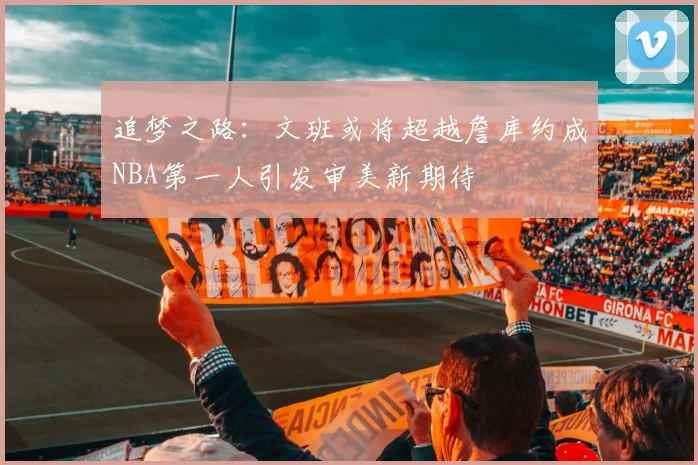 追梦之路：文班或将超越詹库约成NBA第一人引发审美新期待
