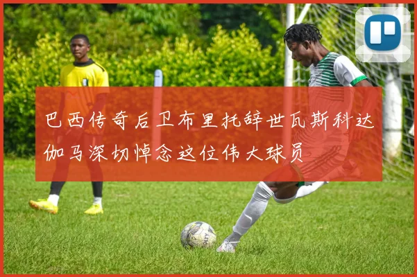 巴西传奇后卫布里托辞世瓦斯科达伽马深切悼念这位伟大球员