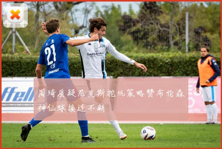 周琦质疑尼克斯挖坑策略赞布伦森神仙球接连不断