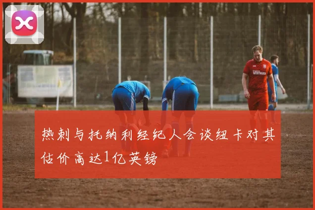 热刺与托纳利经纪人会谈纽卡对其估价高达1亿英镑