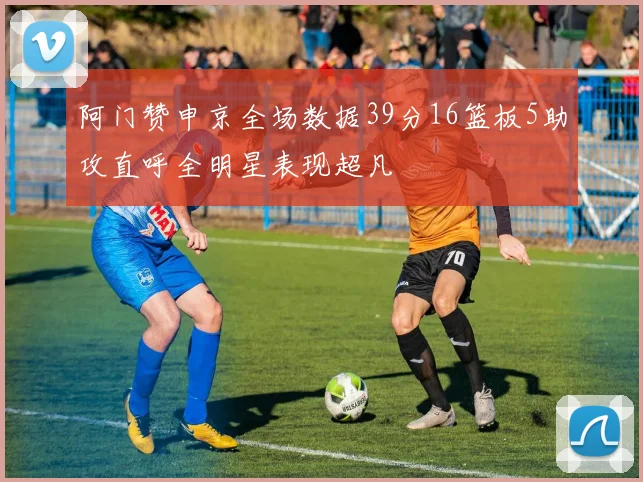 阿门赞申京全场数据39分16篮板5助攻直呼全明星表现超凡