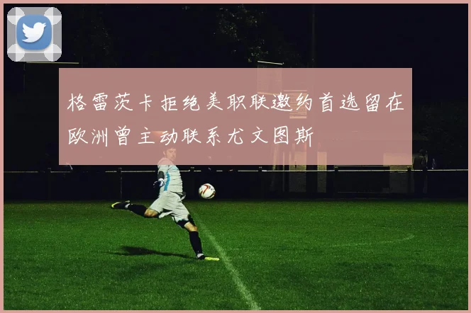 格雷茨卡拒绝美职联邀约首选留在欧洲曾主动联系尤文图斯