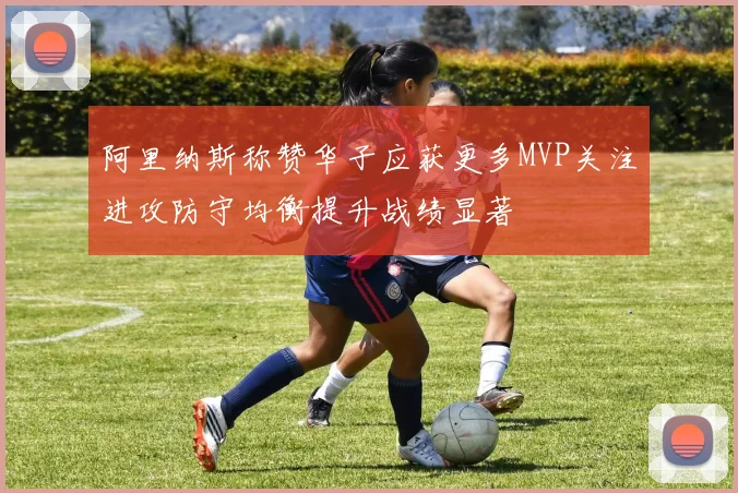 阿里纳斯称赞华子应获更多MVP关注进攻防守均衡提升战绩显著