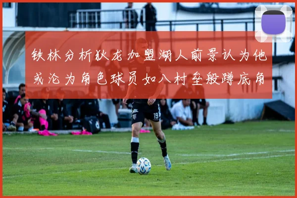 铁林分析狄龙加盟湖人前景认为他或沦为角色球员如八村垒般蹲底角
