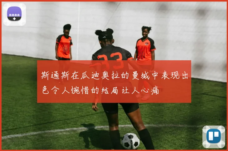 斯通斯在瓜迪奥拉的曼城中表现出色令人惋惜的结局让人心痛