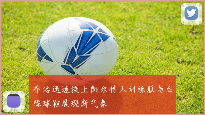 乔治迅速换上凯尔特人训练服与白绿球鞋展现新气象