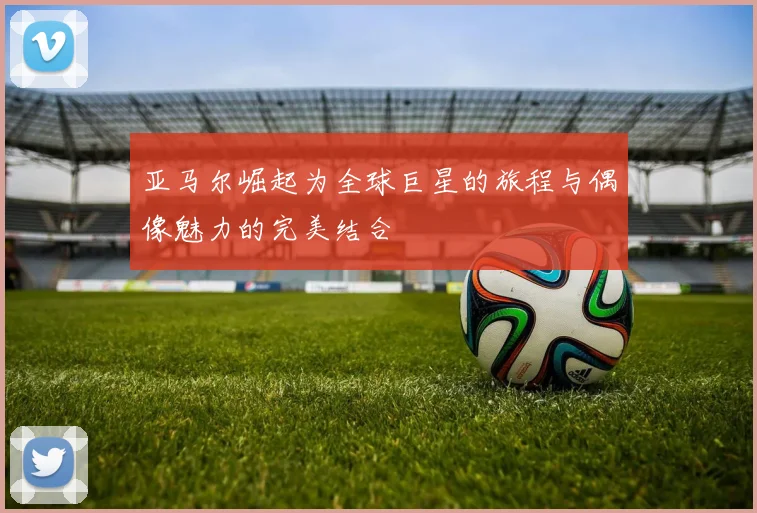 亚马尔崛起为全球巨星的旅程与偶像魅力的完美结合