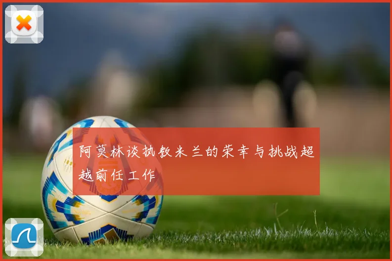 阿莫林谈执教米兰的荣幸与挑战超越前任工作