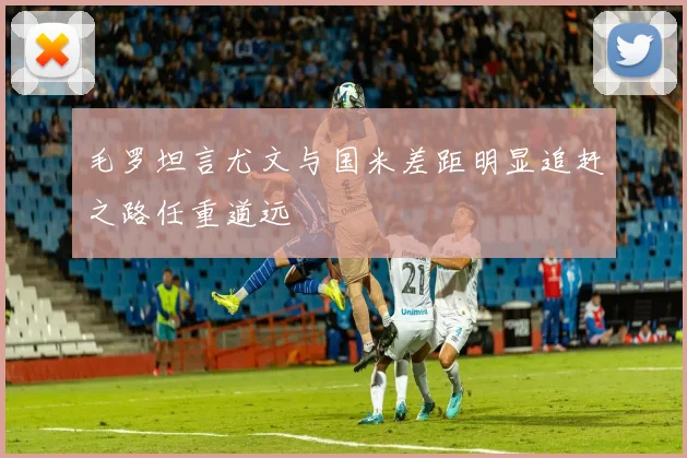 毛罗坦言尤文与国米差距明显追赶之路任重道远