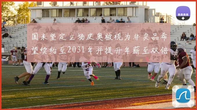国米坚定立场皮奥被视为非卖品希望续约至2031年并提升年薪至双倍水平